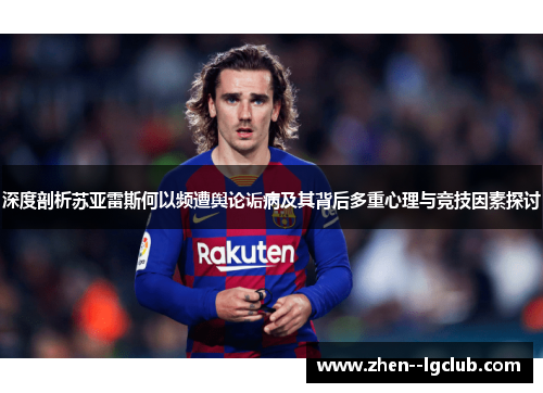 深度剖析苏亚雷斯何以频遭舆论诟病及其背后多重心理与竞技因素探讨 深度剖析苏亚雷斯何以频遭舆论诟病及其背后多重心理与竞技因素探讨