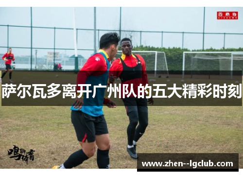 萨尔瓦多离开广州队的五大精彩时刻