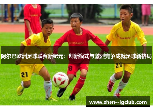 阿尔巴欧洲足球联赛新纪元：创新模式与激烈竞争成就足球新格局