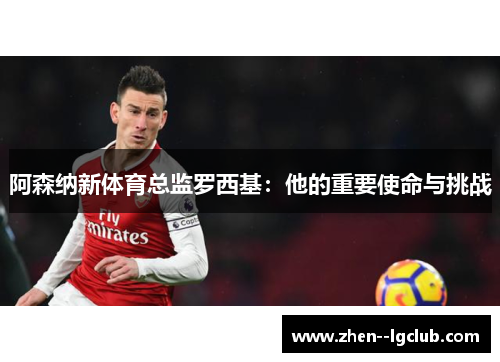 阿森纳新体育总监罗西基：他的重要使命与挑战