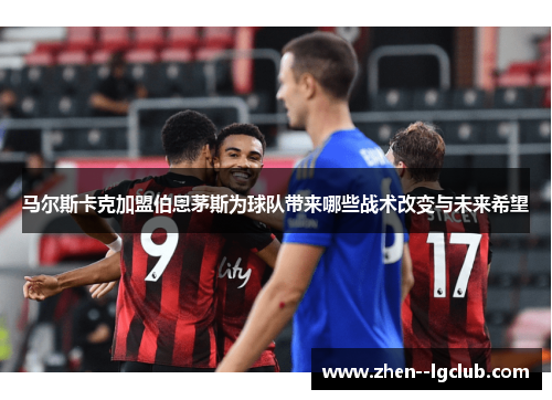 马尔斯卡克加盟伯恩茅斯为球队带来哪些战术改变与未来希望