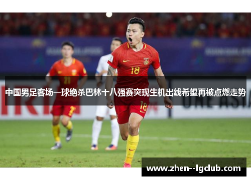 中国男足客场一球绝杀巴林十八强赛突现生机出线希望再被点燃走势