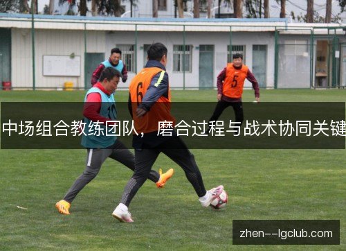 中场组合教练团队,磨合过程与战术协同关键 中场组合教练团队,磨合过程与战术协同关键
